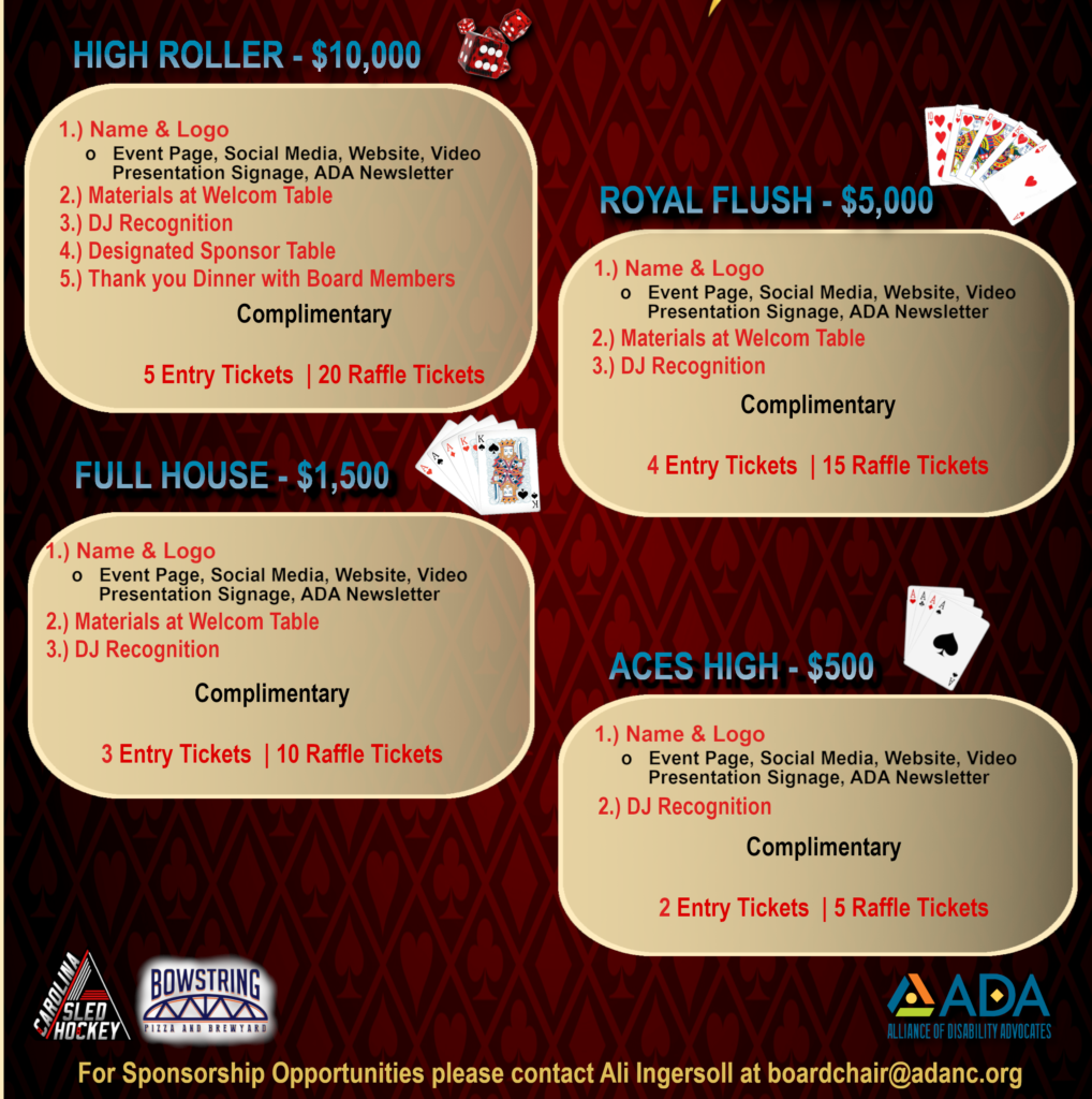 High Roller $10,000. 1) Name and logo on event page, social media, website, video presentation, signage, and ADA newsletter. 2) Materials at welcome table. 3) DJ Recognition. 4) Designated sponsor table. 5) Thank you dinner with board members. Also complimentary 5 entry tickets and 20 raffle tickets. Royal Flush $5,000. 1) Name and logo on event page, social media, website, video presentation, signage, and ADA newsletter. 2) Materials at welcome table. 3) DJ Recognition. Also complimentary 4 entry tickets and 15 raffle tickets. Full House $1,500. 1) Name and logo on event page, social media, website, video presentation, signage, and ADA newsletter. 2) Materials at welcome table. 3) DJ Recognition. Also complimentary 3 entry tickets and 10 raffle tickets. Aces High $500. 1) Name and logo on event page, social media, website, video presentation, signage, and ADA Newsletter. 2) DJ Recognition. Also complimentary 2 entry tickets and 5 raffle tickets.